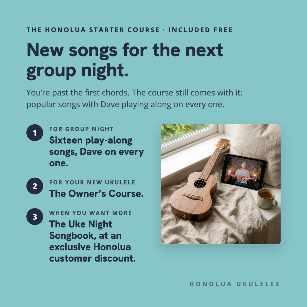 The Honolua Starter Course, included free: new songs for the next group night. Sixteen play-along songs with Dave on every one, the Owner's Course for your new ukulele, and The Uke Night Songbook at an exclusive Honolua customer discount.