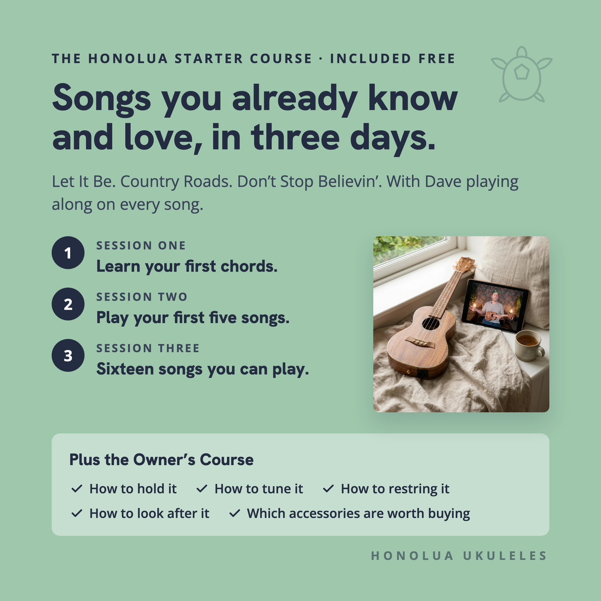 The Honolua Starter Course, included free: songs you already know and love, in three days. Session one, learn your first chords; session two, play your first five songs; session three, sixteen songs you can play. Plus the Owner's Course: how to hold it, tune it, restring it, look after it, and which accessories are worth buying.