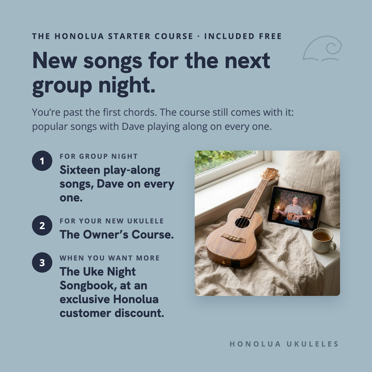 The Honolua Starter Course, included free: new songs for the next group night. Sixteen play-along songs with Dave on every one, the Owner's Course for your new ukulele, and The Uke Night Songbook at an exclusive Honolua customer discount.