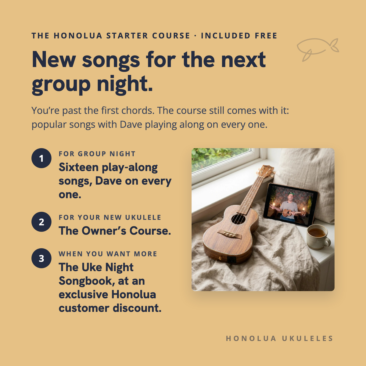 The Honolua Starter Course, included free: new songs for the next group night. Sixteen play-along songs with Dave on every one, the Owner's Course for your new ukulele, and The Uke Night Songbook at an exclusive Honolua customer discount.